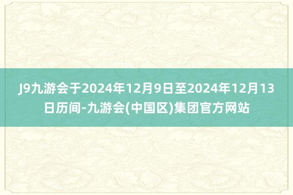 J9九游会于2024年12月9日至2024年12月13日历间-九游会(中国区)集团官方网站