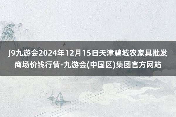 J9九游会2024年12月15日天津碧城农家具批发商场价钱行情-九游会(中国区)集团官方网站