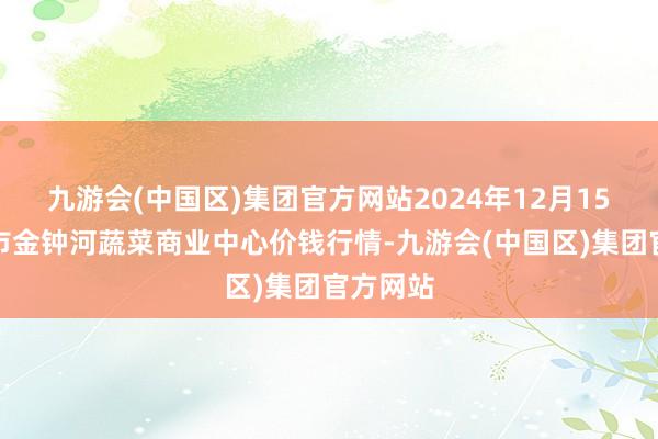 九游会(中国区)集团官方网站2024年12月15日天津市金钟河蔬菜商业中心价钱行情-九游会(中国区)集团官方网站