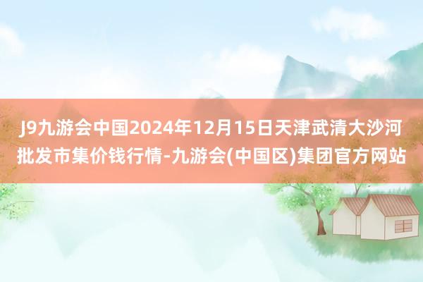 J9九游会中国2024年12月15日天津武清大沙河批发市集价钱行情-九游会(中国区)集团官方网站