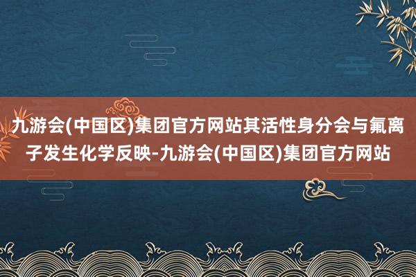 九游会(中国区)集团官方网站其活性身分会与氟离子发生化学反映-九游会(中国区)集团官方网站