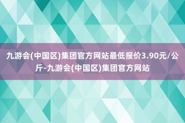 九游会(中国区)集团官方网站最低报价3.90元/公斤-九游会(中国区)集团官方网站