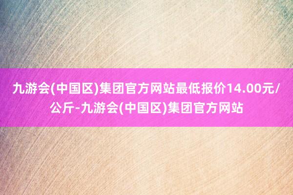 九游会(中国区)集团官方网站最低报价14.00元/公斤-九游会(中国区)集团官方网站