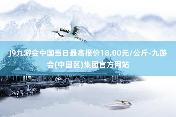 J9九游会中国当日最高报价18.00元/公斤-九游会(中国区)集团官方网站