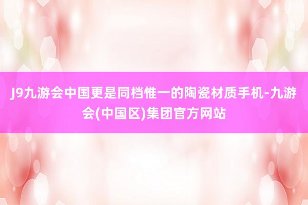 J9九游会中国更是同档惟一的陶瓷材质手机-九游会(中国区)集团官方网站