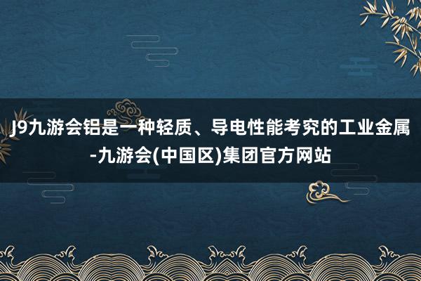 J9九游会铝是一种轻质、导电性能考究的工业金属-九游会(中国区)集团官方网站