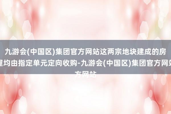 九游会(中国区)集团官方网站这两宗地块建成的房屋均由指定单元定向收购-九游会(中国区)集团官方网站