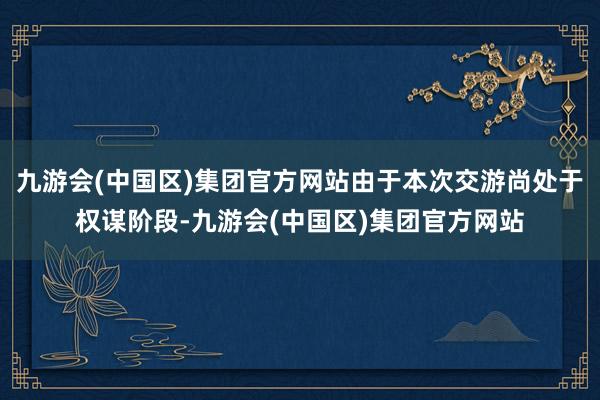 九游会(中国区)集团官方网站由于本次交游尚处于权谋阶段-九游会(中国区)集团官方网站