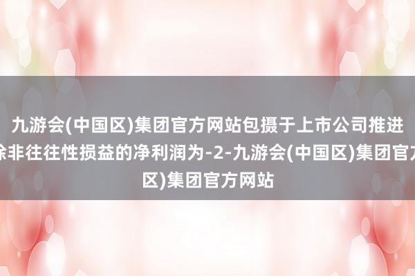 九游会(中国区)集团官方网站包摄于上市公司推进的扣除非往往性损益的净利润为-2-九游会(中国区)集团官方网站