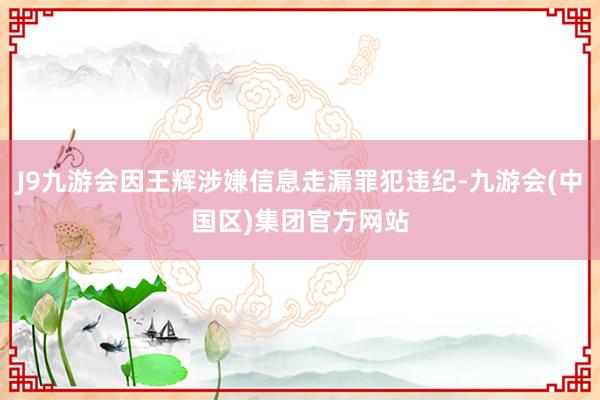 J9九游会因王辉涉嫌信息走漏罪犯违纪-九游会(中国区)集团官方网站