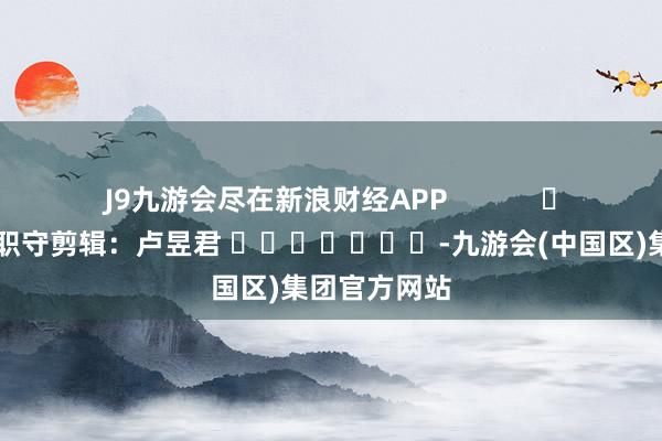 J9九游会尽在新浪财经APP            						职守剪辑：卢昱君 							-九游会(中国区)集团官方网站