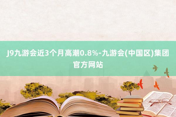 J9九游会近3个月高潮0.8%-九游会(中国区)集团官方网站