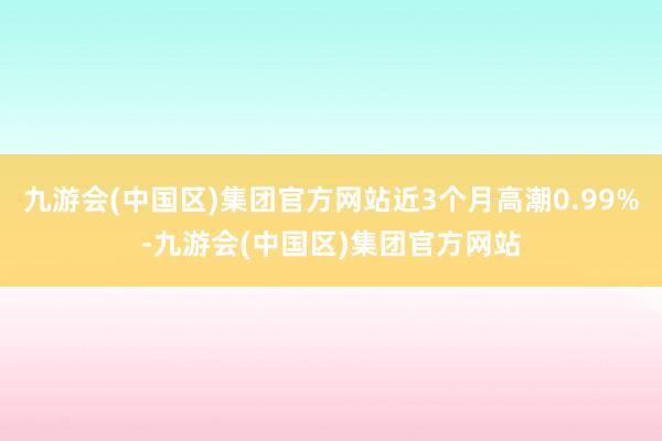 九游会(中国区)集团官方网站近3个月高潮0.99%-九游会(中国区)集团官方网站