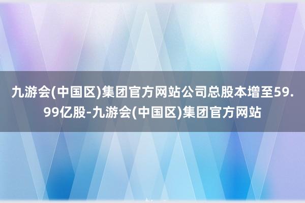 九游会(中国区)集团官方网站公司总股本增至59.99亿股-九游会(中国区)集团官方网站