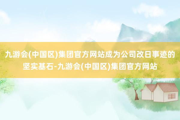 九游会(中国区)集团官方网站成为公司改日事迹的坚实基石-九游会(中国区)集团官方网站