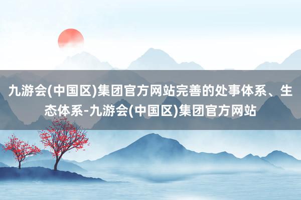 九游会(中国区)集团官方网站完善的处事体系、生态体系-九游会(中国区)集团官方网站