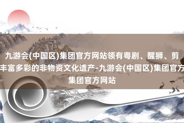 九游会(中国区)集团官方网站领有粤剧、醒狮、剪纸等丰富多彩的非物资文化遗产-九游会(中国区)集团官方网站