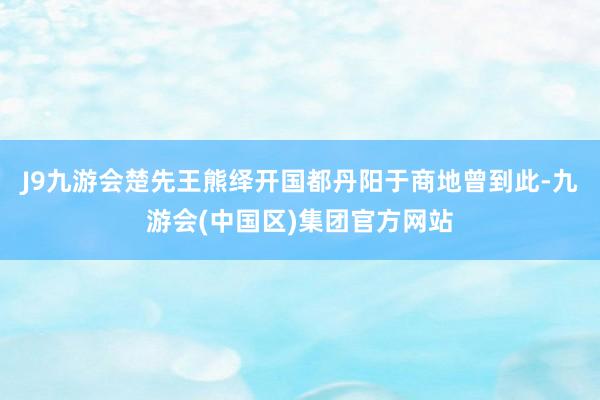 J9九游会楚先王熊绎开国都丹阳于商地曾到此-九游会(中国区)集团官方网站