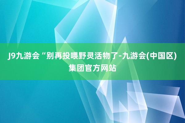 J9九游会“别再投喂野灵活物了-九游会(中国区)集团官方网站