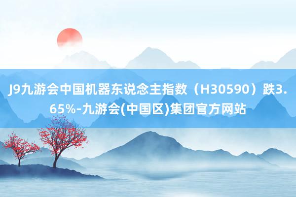 J9九游会中国机器东说念主指数（H30590）跌3.65%-九游会(中国区)集团官方网站