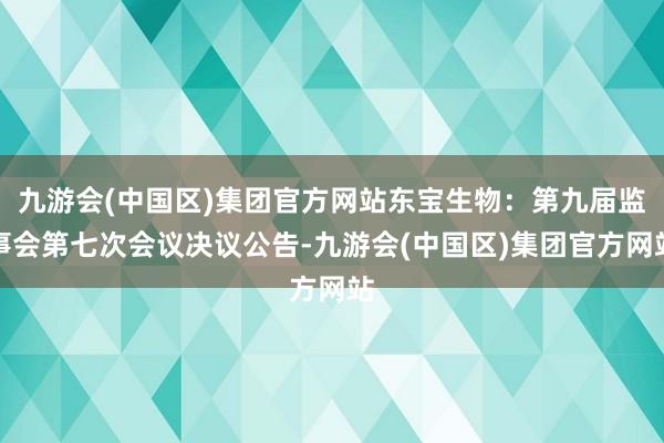 九游会(中国区)集团官方网站东宝生物：第九届监事会第七次会议决议公告-九游会(中国区)集团官方网站