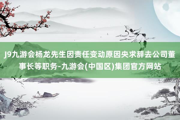 J9九游会杨龙先生因责任变动原因央求辞去公司董事长等职务-九游会(中国区)集团官方网站