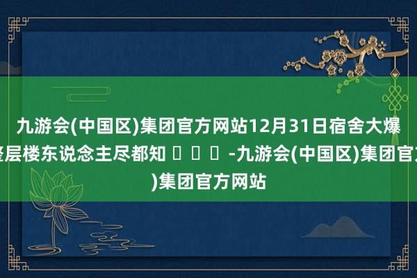 九游会(中国区)集团官方网站12月31日宿舍大爆发，整层楼东说念主尽都知 ​​​-九游会(中国区)集团官方网站