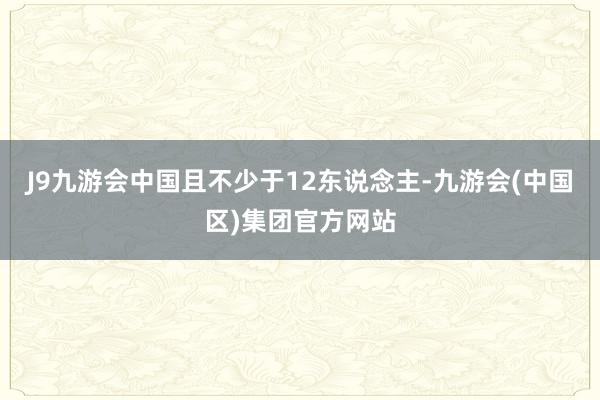 J9九游会中国且不少于12东说念主-九游会(中国区)集团官方网站