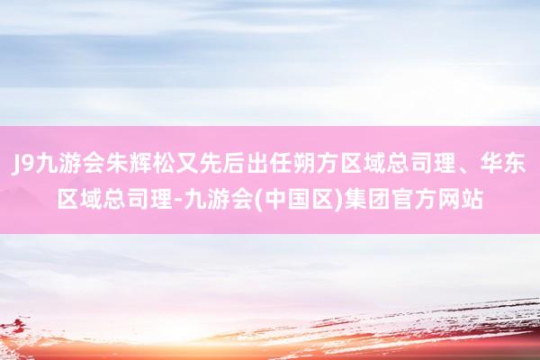 J9九游会朱辉松又先后出任朔方区域总司理、华东区域总司理-九游会(中国区)集团官方网站