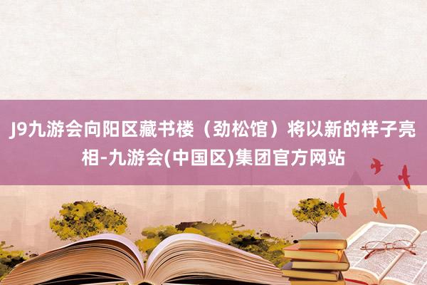 J9九游会向阳区藏书楼（劲松馆）将以新的样子亮相-九游会(中国区)集团官方网站