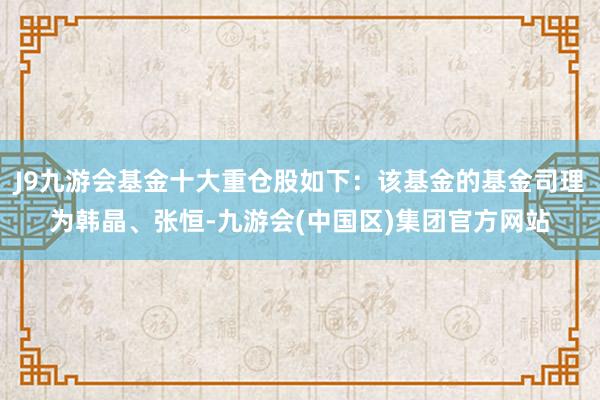 J9九游会基金十大重仓股如下：该基金的基金司理为韩晶、张恒-九游会(中国区)集团官方网站