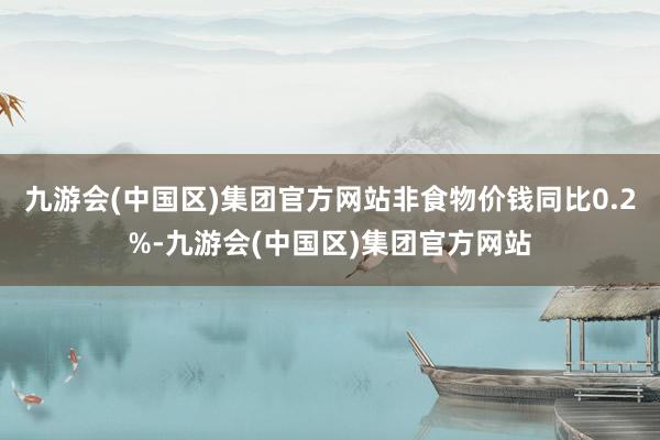 九游会(中国区)集团官方网站非食物价钱同比0.2%-九游会(中国区)集团官方网站