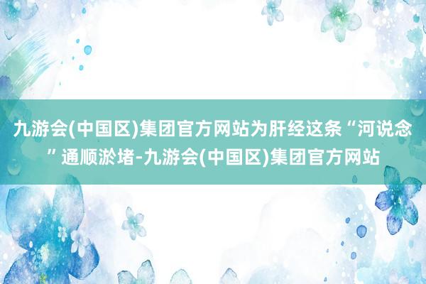 九游会(中国区)集团官方网站为肝经这条“河说念”通顺淤堵-九游会(中国区)集团官方网站