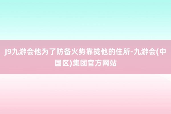 J9九游会他为了防备火势靠拢他的住所-九游会(中国区)集团官方网站