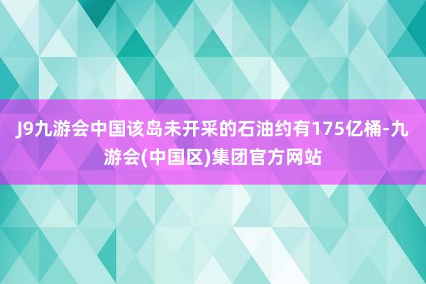 J9九游会中国该岛未开采的石油约有175亿桶-九游会(中国区)集团官方网站