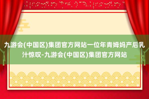 九游会(中国区)集团官方网站一位年青姆妈产后乳汁惊叹-九游会(中国区)集团官方网站