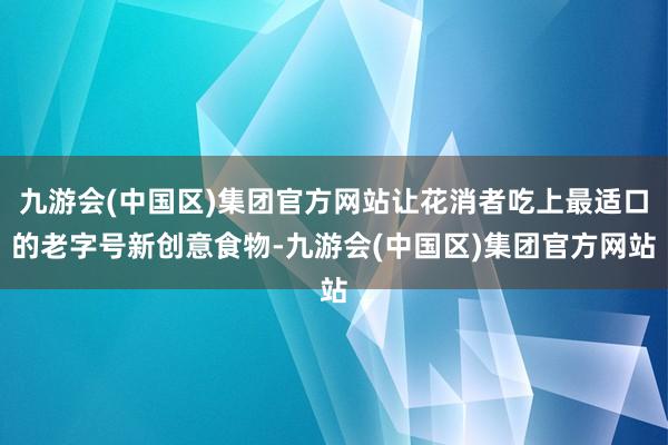 九游会(中国区)集团官方网站让花消者吃上最适口的老字号新创意食物-九游会(中国区)集团官方网站