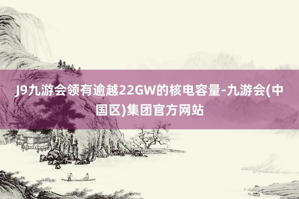 J9九游会领有逾越22GW的核电容量-九游会(中国区)集团官方网站