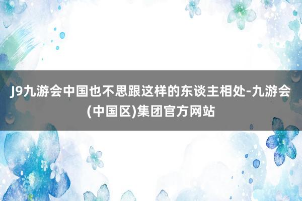 J9九游会中国也不思跟这样的东谈主相处-九游会(中国区)集团官方网站