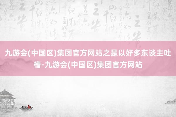 九游会(中国区)集团官方网站之是以好多东谈主吐槽-九游会(中国区)集团官方网站