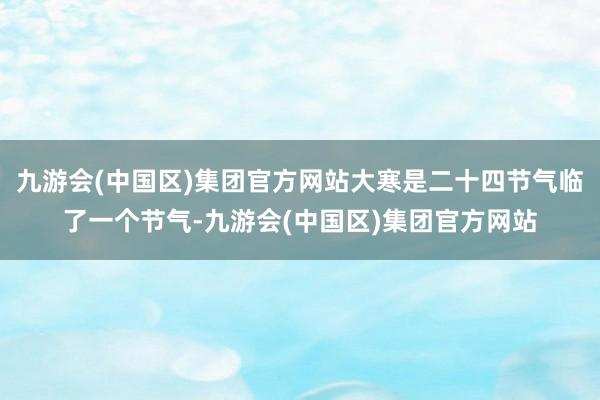 九游会(中国区)集团官方网站大寒是二十四节气临了一个节气-九游会(中国区)集团官方网站