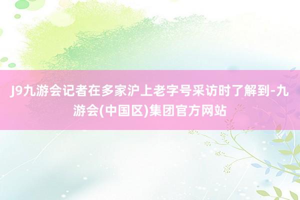 J9九游会记者在多家沪上老字号采访时了解到-九游会(中国区)集团官方网站