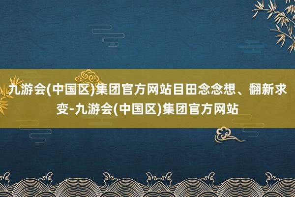 九游会(中国区)集团官方网站目田念念想、翻新求变-九游会(中国区)集团官方网站