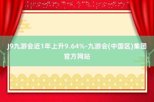 J9九游会近1年上升9.64%-九游会(中国区)集团官方网站