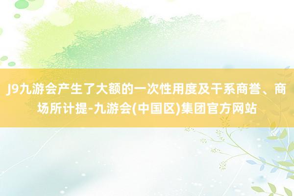 J9九游会产生了大额的一次性用度及干系商誉、商场所计提-九游会(中国区)集团官方网站