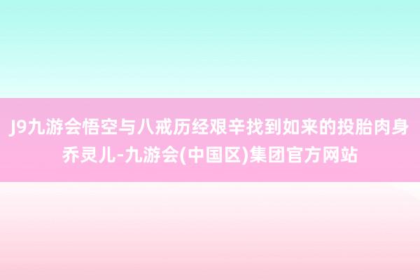 J9九游会悟空与八戒历经艰辛找到如来的投胎肉身乔灵儿-九游会(中国区)集团官方网站