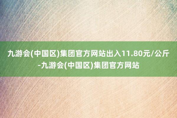 九游会(中国区)集团官方网站出入11.80元/公斤-九游会(中国区)集团官方网站