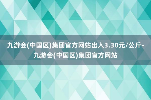 九游会(中国区)集团官方网站出入3.30元/公斤-九游会(中国区)集团官方网站