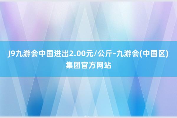 J9九游会中国进出2.00元/公斤-九游会(中国区)集团官方网站