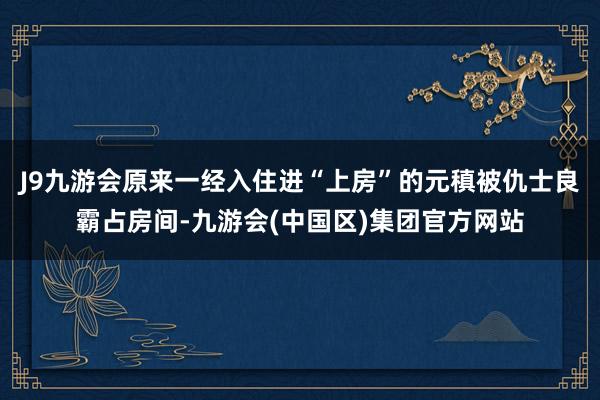 J9九游会原来一经入住进“上房”的元稹被仇士良霸占房间-九游会(中国区)集团官方网站